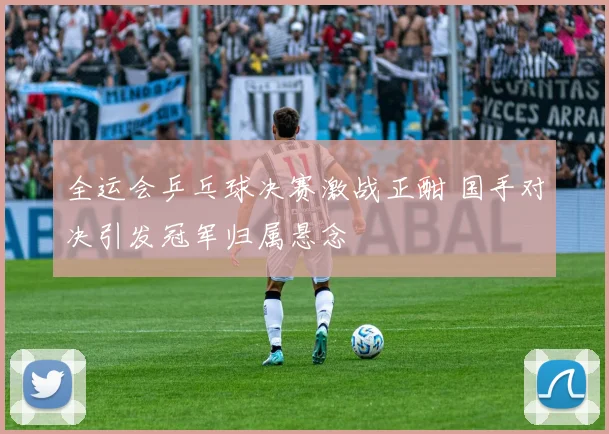 全运会乒乓球决赛激战正酣 国手对决引发冠军归属悬念