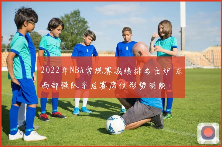 2022年NBA常规赛战绩排名出炉 东西部强队季后赛席位形势明朗