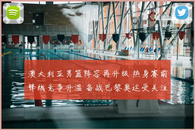 澳大利亚男篮阵容再升级 热身赛前锋线竞争升温 备战巴黎奥运受关注