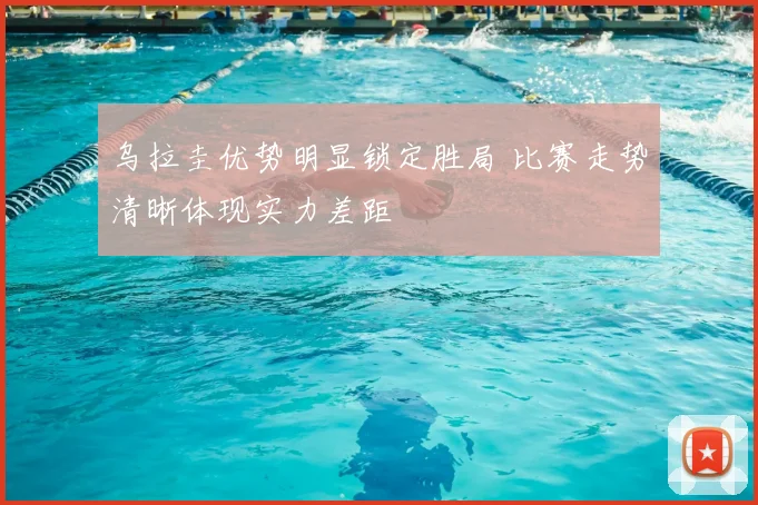 乌拉圭优势明显锁定胜局 比赛走势清晰体现实力差距