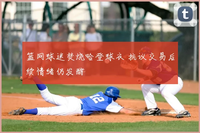 篮网球迷焚烧哈登球衣 抗议交易后续情绪仍发酵