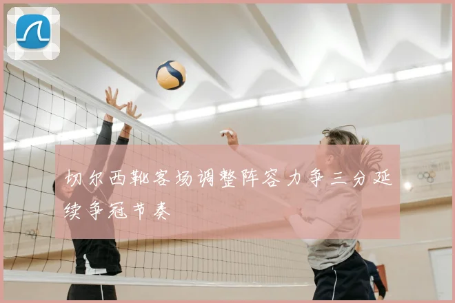 切尔西靴客场调整阵容力争三分延续争冠节奏