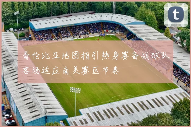 哥伦比亚地图指引热身赛备战球队客场适应南美赛区节奏