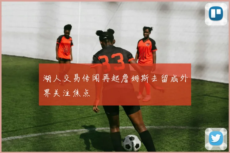 湖人交易传闻再起詹姆斯去留成外界关注焦点