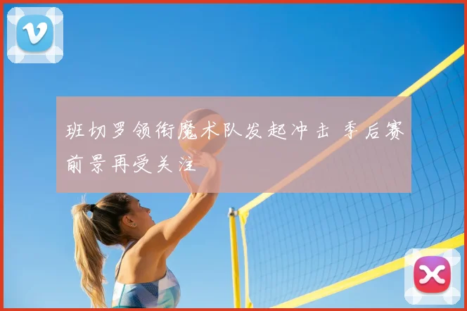 班切罗领衔魔术队发起冲击 季后赛前景再受关注