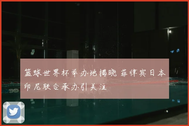 篮球世界杯举办地揭晓 菲律宾日本印尼联合承办引关注