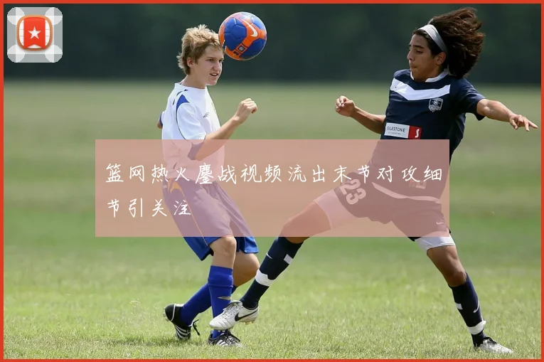 篮网热火鏖战视频流出末节对攻细节引关注