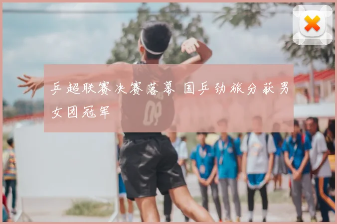 乒超联赛决赛落幕 国乒劲旅分获男女团冠军
