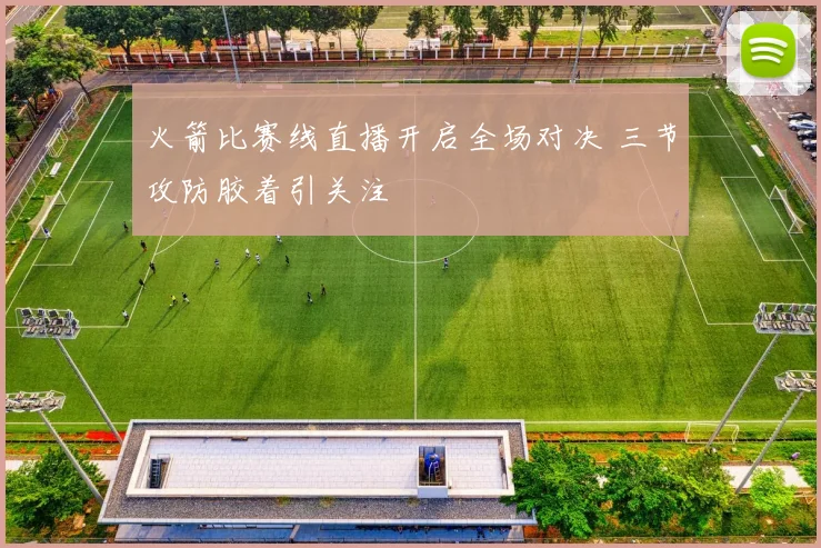 火箭比赛线直播开启全场对决 三节攻防胶着引关注