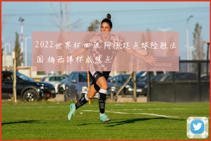2022世界杯回放 阿根廷点球险胜法国 梅西捧杯成焦点