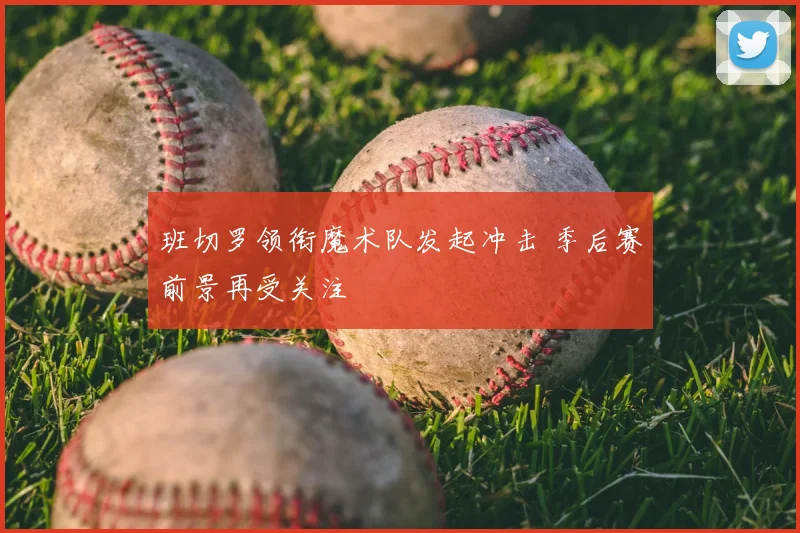 班切罗领衔魔术队发起冲击 季后赛前景再受关注