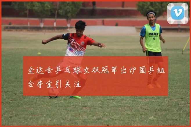 全运会乒乓球女双冠军出炉国乒组合夺金引关注