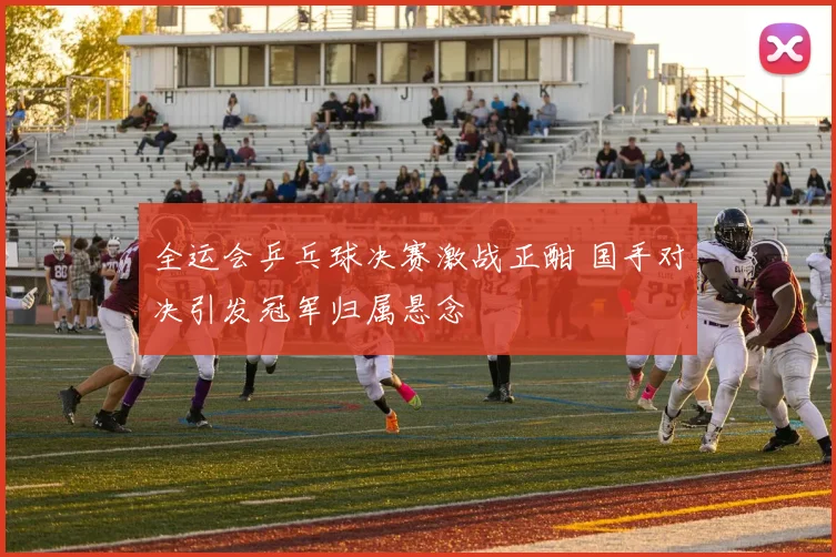 全运会乒乓球决赛激战正酣 国手对决引发冠军归属悬念