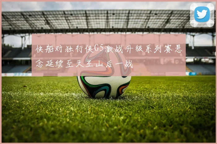 快船对独行侠G5激战升级系列赛悬念延续至天王山后一战