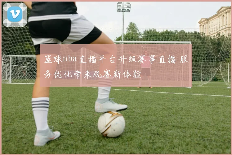 篮球nba直播平台升级赛事直播 服务优化带来观赛新体验