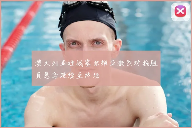 澳大利亚迎战塞尔维亚激烈对抗胜负悬念延续至终场