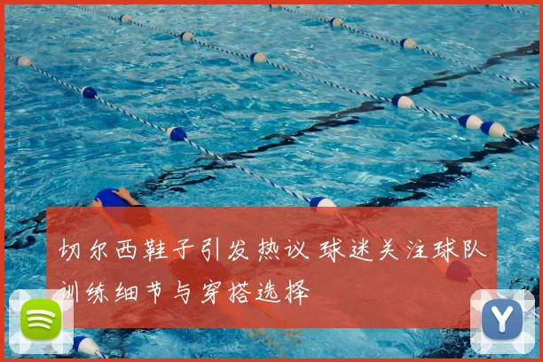 切尔西鞋子引发热议 球迷关注球队训练细节与穿搭选择