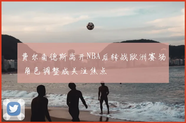 费尔南德斯离开NBA后转战欧洲赛场 角色调整成关注焦点