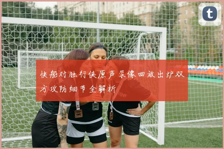 快船对独行侠原声录像回放出炉双方攻防细节全解析