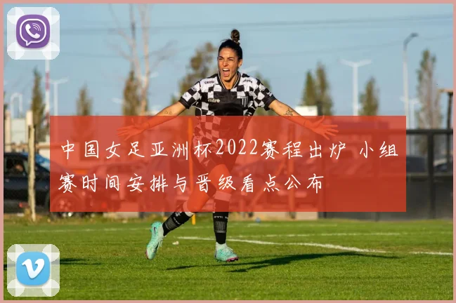 中国女足亚洲杯2022赛程出炉 小组赛时间安排与晋级看点公布