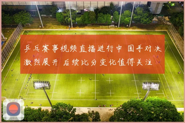 乒乓赛事视频直播进行中 国手对决激烈展开 后续比分变化值得关注