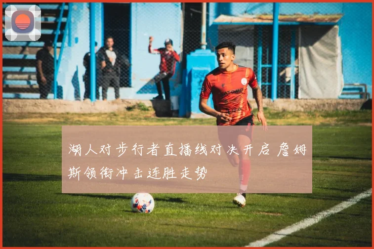 湖人对步行者直播线对决开启 詹姆斯领衔冲击连胜走势