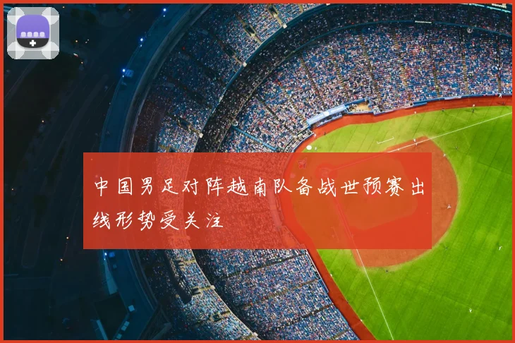 中国男足对阵越南队备战世预赛出线形势受关注