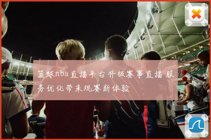 篮球nba直播平台升级赛事直播 服务优化带来观赛新体验