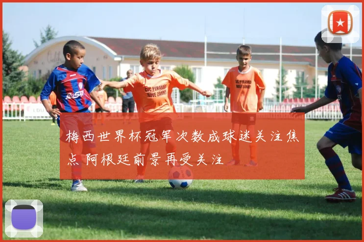 梅西世界杯冠军次数成球迷关注焦点 阿根廷前景再受关注