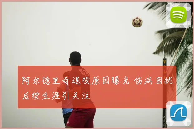 阿尔德里奇退役原因曝光 伤病困扰后续生涯引关注