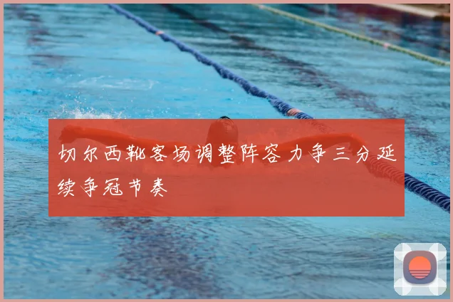 切尔西靴客场调整阵容力争三分延续争冠节奏