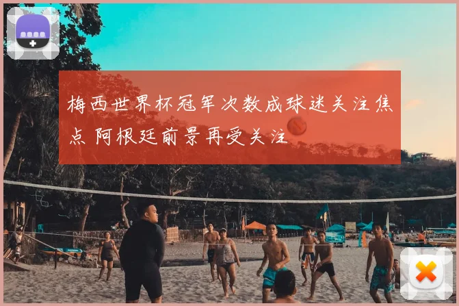 梅西世界杯冠军次数成球迷关注焦点 阿根廷前景再受关注