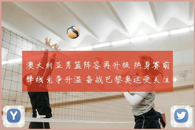 澳大利亚男篮阵容再升级 热身赛前锋线竞争升温 备战巴黎奥运受关注