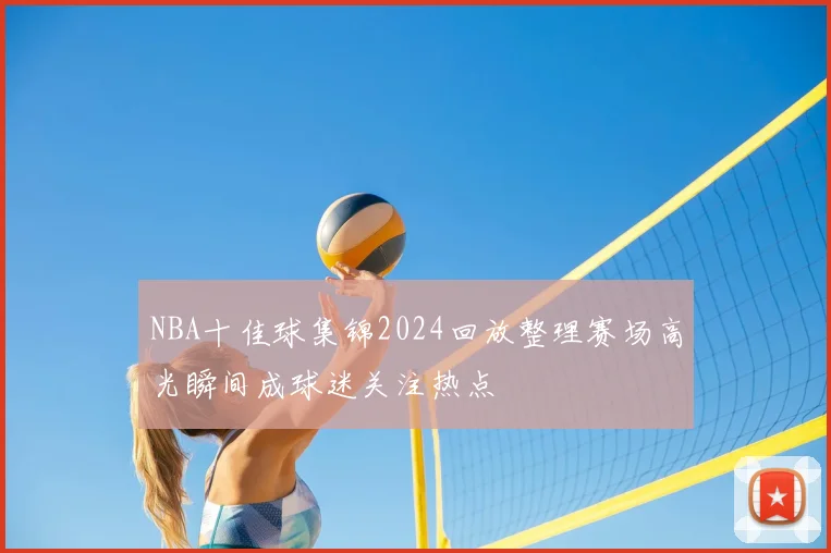 NBA十佳球集锦2024回放整理赛场高光瞬间成球迷关注热点