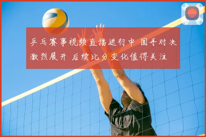 乒乓赛事视频直播进行中 国手对决激烈展开 后续比分变化值得关注