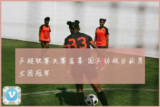 乒超联赛决赛落幕 国乒劲旅分获男女团冠军