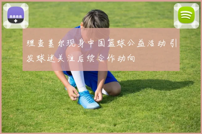 理查基尔现身中国篮球公益活动 引发球迷关注后续合作动向