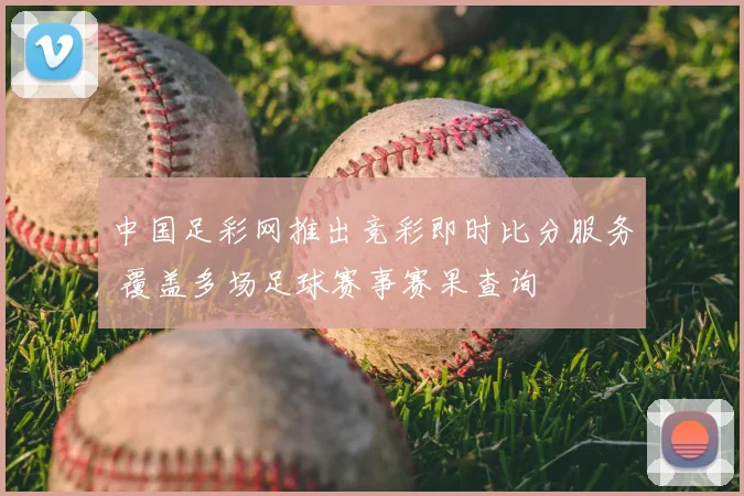中国足彩网推出竞彩即时比分服务 覆盖多场足球赛事赛果查询