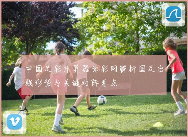 中国足彩计算器竞彩网解析国足出线形势与关键对阵看点