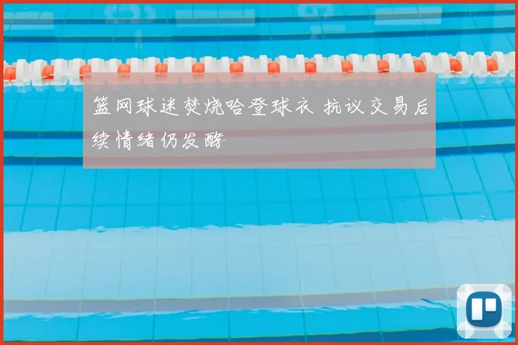 篮网球迷焚烧哈登球衣 抗议交易后续情绪仍发酵