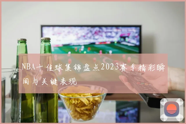 NBA十佳球集锦盘点2023赛季精彩瞬间与关键表现