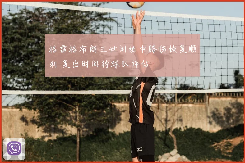 格雷格布朗三世训练中膝伤恢复顺利 复出时间待球队评估